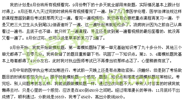 我的計(jì)劃是8月份將所有視頻看完，9月份剩下的十多天就全部用來(lái)做題，實(shí)際情況基本上跟計(jì)劃對(duì)得上，8月還有八九天過(guò)完的時(shí)候?qū)⑺幸曨l看完了一遍，除了幾門(mén)像醫(yī)學(xué)倫理、醫(yī)學(xué)法律法規(guī)這樣的課程想留到最后考試前那兩天過(guò)一遍?？赐暌槐橐曨l后，我覺(jué)得有必要把重點(diǎn)課程再?gòu)?fù)習(xí)一遍，于是又把三大衛(wèi)生從頭到尾以2倍語(yǔ)速聽(tīng)了一遍，這一遍聽(tīng)起來(lái)就輕松多了。流病統(tǒng)計(jì)因?yàn)橹白约赫J(rèn)真看過(guò)一遍書(shū)，且底子也不錯(cuò)，就只聽(tīng)了一遍課程，并且還是放到第一遍看視頻的最后面看的，就沒(méi)再又看一遍了。8月份過(guò)完，也可以說(shuō)是草率的復(fù)習(xí)了2遍了。 