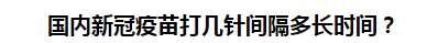 國(guó)內(nèi)新冠疫苗打幾針間隔多長(zhǎng)時(shí)間？