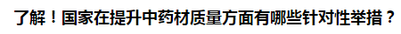 了解！國家在提升中藥材質(zhì)量方面有哪些針對性舉措？