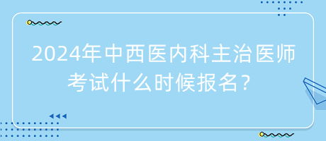 2024年中西醫(yī)內(nèi)科主治醫(yī)師考試什么時候報名？