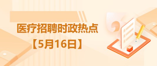 醫(yī)療衛(wèi)生招聘時事政治：2023年5月16日時政熱點整理