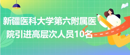 新疆醫(yī)科大學(xué)第六附屬醫(yī)院2023年引進(jìn)高層次工作人員10名