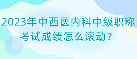 2023年中西醫(yī)內(nèi)科中級(jí)職稱考試成績(jī)?cè)趺礉L動(dòng)？