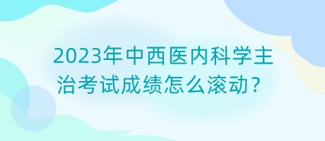 2023年中西醫(yī)內(nèi)科學(xué)主治考試成績怎么滾動(dòng)？