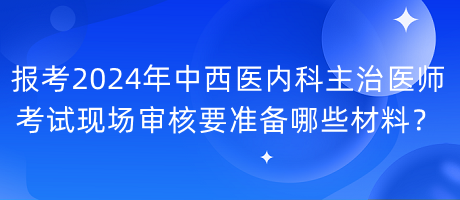 報(bào)考2024年中西醫(yī)內(nèi)科主治醫(yī)師考試現(xiàn)場(chǎng)審核要準(zhǔn)備哪些材料？