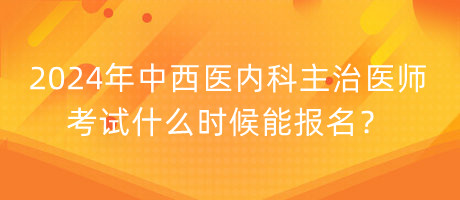 2024年中西醫(yī)內(nèi)科主治醫(yī)師考試什么時候能報名？