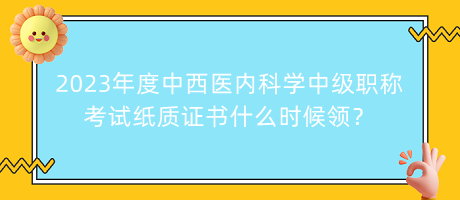 2023年度中西醫(yī)內(nèi)科學(xué)中級職稱考試紙質(zhì)證書什么時候領(lǐng)？