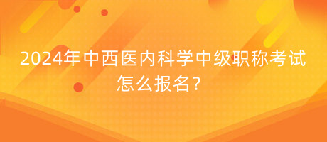 2024年中西醫(yī)內(nèi)科學(xué)中級職稱考試怎么報名？