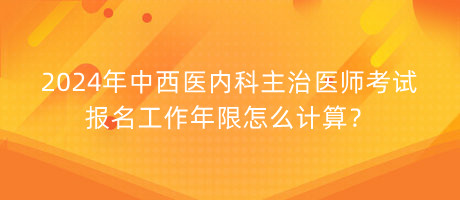 2024年中西醫(yī)內(nèi)科主治醫(yī)師考試報(bào)名工作年限怎么計(jì)算？