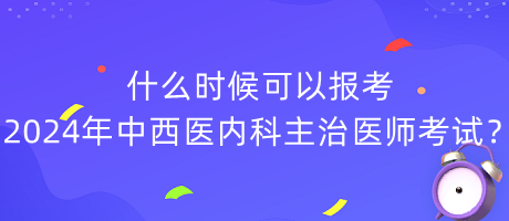 什么時候可以報考2024年中西醫(yī)內科主治醫(yī)師考試？