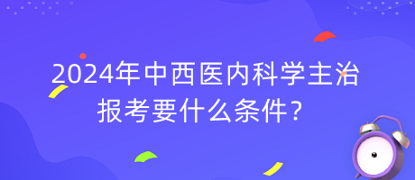 2024年中西醫(yī)內(nèi)科學(xué)主治報(bào)考要什么條件？