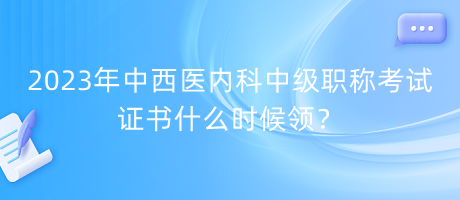 2023年中西醫(yī)內(nèi)科中級(jí)職稱考試證書什么時(shí)候領(lǐng)？