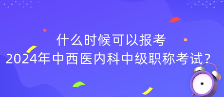 什么時候可以報考2024年中西醫(yī)內科中級職稱考試？