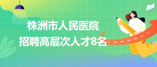 湖南省株洲市人民醫(yī)院2023年招聘高層次人才8名