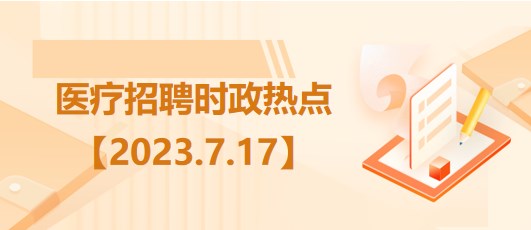 醫(yī)療衛(wèi)生招聘時(shí)事政治：2023年7月17日時(shí)政熱點(diǎn)整理