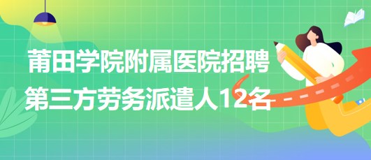 莆田學院附屬醫(yī)院2023年招聘第三方勞務派遣人12名