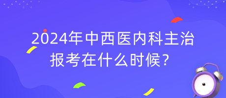 2024年中西醫(yī)內(nèi)科主治報考在什么時候？