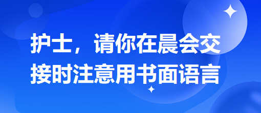 護士，請你在晨會交接時注意用書面語言