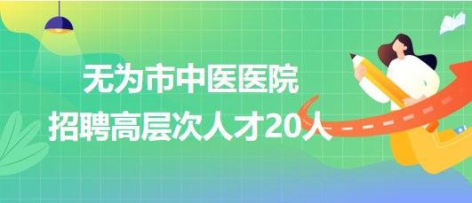 安徽省蕪湖市無為市中醫(yī)醫(yī)院2023年招聘高層次人才20人