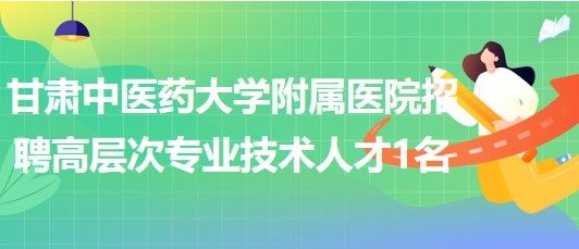 甘肅中醫(yī)藥大學附屬醫(yī)院2023年招聘高層次專業(yè)技術(shù)人才1名