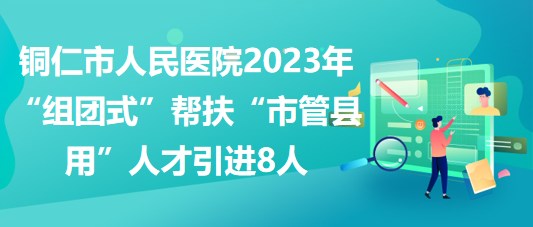 銅仁市人民醫(yī)院2023年“組團(tuán)式”幫扶“市管縣用”人才引進(jìn)8人