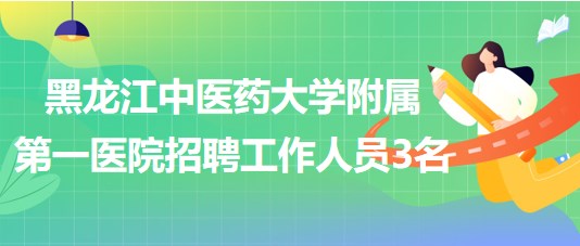 黑龍江中醫(yī)藥大學(xué)附屬第一醫(yī)院2023年招聘合同制工作人員3名