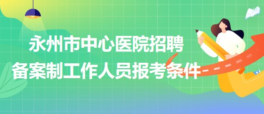 湖南省永州市中心醫(yī)院2023年招聘備案制工作人員報(bào)考條件