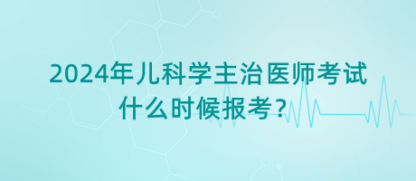 2024年兒科學(xué)主治醫(yī)師考試什么時(shí)候報(bào)考？