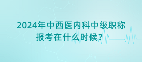 2024年中西醫(yī)內科中級職稱報考在什么時候？