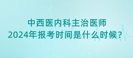 中西醫(yī)內(nèi)科主治醫(yī)師2024年報考時間是什么時候？