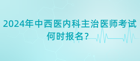 2024年中西醫(yī)內(nèi)科主治醫(yī)師考試何時報名？