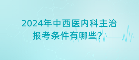 2024年中西醫(yī)內(nèi)科主治報(bào)考條件有哪些？