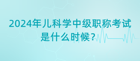 2024年兒科學中級職稱考試是什么時候？