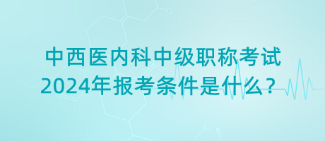 中西醫(yī)內(nèi)科中級職稱考試2024年報考條件是什么？