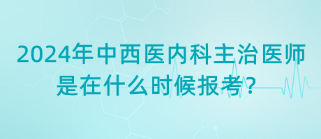 2024年中西醫(yī)內(nèi)科主治醫(yī)師是在什么時候報考？