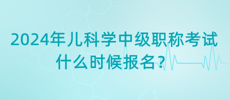 2024年兒科學中級職稱考試什么時候報名？