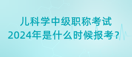 兒科學中級職稱考試2024年是什么時候報考？