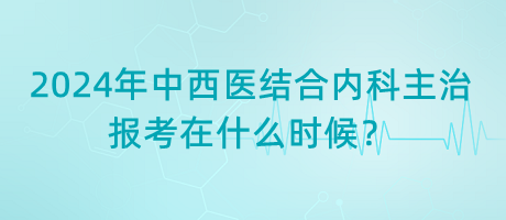 2024年中西醫(yī)結(jié)合內(nèi)科主治報考在什么時候？