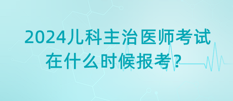 2024年兒科主治醫(yī)師考試什么時(shí)候是在什么時(shí)候報(bào)考？