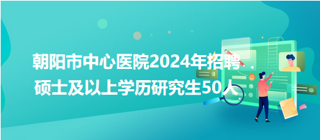 朝陽市中心醫(yī)院2024年招聘碩士及以上學(xué)歷研究生50人