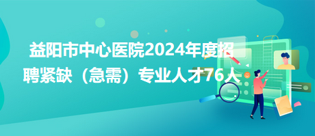 益陽市中心醫(yī)院2024年度招聘緊缺（急需）專業(yè)人才76人